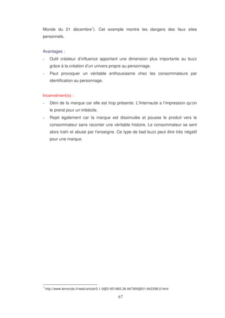 Monde du 21 décembre1). Cet exemple montre les dangers des faux sites
personnels.
Avantages :
Outil créateur d’influence apportant une dimension plus importante au buzz
grâce à la création d’un univers propre au personnage.
Peut provoquer un véritable enthousiasme chez les consommateurs par
identification au personnage.
Inconvénient(s) :
Déni de la marque car elle est trop présente. L’Internaute a l’impression qu’on
le prend pour un imbécile.
Rejet également car la marque est dissimulée et pousse le produit vers le
consommateur sans raconter une véritable histoire. Le consommateur se sent
alors trahi et abusé par l’enseigne. Ce type de bad buzz peut être très négatif
pour une marque.

1

http://www.lemonde.fr/web/article/0,1-0@2-651865,36-847900@51-842298,0.html

 