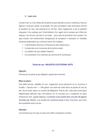 5. Lean over
Le lean over ou viral média est la partie la plus discrète du buzz marketing. Aucune
agence n’avouera utiliser ce procédé. On peut considérer cette technique comme
le pendant du faux site personnel en off-line. Cela s’apparente à de la publicité
masquée. Il se pratique par l’intermédiaire d’un agent de la marque qui infiltre les
réseaux, les forums, les bars à la mode… pour faire la promotion d’un produit. Ce
type d’action est extrêmement dangereuse et complexe il nécessite un véritable
travail de préparation qui s’articule autour de 4 étapes :
L’identification des lieux d’influence et des influenceurs.
L’étude des us et coutumes de la communauté
La création de faux leader d’opinion
La constitution d’un scénario qui servira de fil conducteur.

Etude de cas : MAJESTIC ELECTRONIC ARTS
Objectif :
Promouvoir la sortie du jeu Majestic auprès des hommes.
Mise en place :
Une belle femme, habillée en noir, s’approche d’une personne et lui murmure à
l’oreille « Sauvez-moi ! ». Elle glisse une carte de visite dans sa poche et sort du
bar. Sur la carte, figure un numéro de téléphone. Pas le sien, mais celui d’une ligne
téléphonique délivrant des informations sur le nouveau jeu à suspense en ligne
d’Electronic Arts, appelé Majestic. La femme s’est avérée être une des 40 agents
recrutés par Ammo, une société de marketing basée à San Francisco, pour faire
de la publicité autour du jeu.
Résultat :
Les hommes qui ont reçu la carte ont à 60% composé le numéro.

 