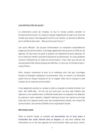 LES DIFFICULTÉS DU SUJET.
Le phénomène prend de l’ampleur et tout le monde semble connaître le
fonctionnement du buzz. Or, lorsqu’on essaye d’approfondir le sujet on se rend vite
compte que chacun s’est approprié le terme à sa manière, lui donnant la définition
qui lui semble la plus juste… Mais qu’est-ce que le buzz ?
Une autre difficulté : les sources d’informations se composent essentiellement
d’agences de communication, et de blogs appartenant très souvent au PDG de ces
agences. On peut donc se poser la question de l’objectivité de leurs réponses. Ils
ont en effet tout intérêt à accroître l’importance du phénomène. Un autre problème
concerne l’efficacité de ce mode de communication. Il faut noter que très peu de
sources parlent des échecs puisque par définition, un buzz qui ne fonctionne pas n’
a pas d’échos…
Enfin, toujours concernant le buzz et le marketing viral, très peu d’ouvrages
français et étrangers dissèquent ce phénomène. Pour le moment, j’ai dénombré
quatre livres en langue française et six en anglais. Cela met en exergue le côté
novateur de ce mode de communication.
Il faut également prendre en compte la cible sur laquelle j’ai décidé d’arrêter mon
sujet : les 18-24 ans.

S’il est vrai qu’il sera pour moi plus aisé d’obtenir des

réponses à mon questionnaire, la difficulté réside dans ma capacité à me détacher
du sujet pour rester impartial. L’objectif n’étant pas d’avoir mon opinion sur le sujet
mais celui d’un segment précis avec ses comportements d’achat, ses moyens de
communication, ses centres d’intérêts et son organisation sociale.
MÉTHODOLOGIE.
Dans un premier temps, je souhaite me documenter sur le buzz grâce à
l’ensemble des outils Internet dont je dispose. Je vais donc collecter des
informations sur le site des agences de communication telles que Buzz Lemon,

 