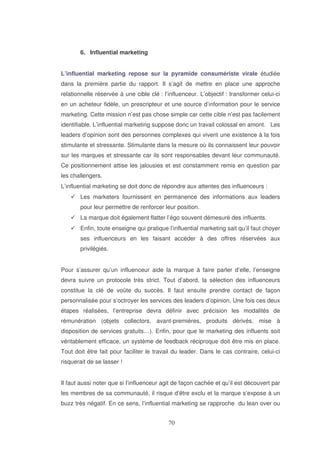 6. Influential marketing
L’influential marketing repose sur la pyramide consumériste virale étudiée
dans la première partie du rapport. Il s’agit de mettre en place une approche
relationnelle réservée à une cible clé : l’influenceur. L’objectif : transformer celui-ci
en un acheteur fidèle, un prescripteur et une source d’information pour le service
marketing. Cette mission n’est pas chose simple car cette cible n’est pas facilement
identifiable. L’influential marketing suppose donc un travail colossal en amont. Les
leaders d’opinion sont des personnes complexes qui vivent une existence à la fois
stimulante et stressante. Stimulante dans la mesure où ils connaissent leur pouvoir
sur les marques et stressante car ils sont responsables devant leur communauté.
Ce positionnement attise les jalousies et est constamment remis en question par
les challengers.
L’influential marketing se doit donc de répondre aux attentes des influenceurs :
Les marketers fournissent en permanence des informations aux leaders
pour leur permettre de renforcer leur position.
La marque doit également flatter l’égo souvent démesuré des influents.
Enfin, toute enseigne qui pratique l’influential marketing sait qu’il faut choyer
ses influenceurs en les faisant accéder à des offres réservées aux
privilégiés.
Pour s’assurer qu’un influenceur aide la marque à faire parler d’elle, l’enseigne
devra suivre un protocole très strict. Tout d’abord, la sélection des influenceurs
constitue la clé de voûte du succès. Il faut ensuite prendre contact de façon
personnalisée pour s’octroyer les services des leaders d’opinion. Une fois ces deux
étapes réalisées, l’entreprise devra définir avec précision les modalités de
rémunération (objets collectors, avant-premières, produits dérivés, mise à
disposition de services gratuits…). Enfin, pour que le marketing des influents soit
véritablement efficace, un système de feedback réciproque doit être mis en place.
Tout doit être fait pour faciliter le travail du leader. Dans le cas contraire, celui-ci
risquerait de se lasser !
Il faut aussi noter que si l’influenceur agit de façon cachée et qu’il est découvert par
les membres de sa communauté, il risque d’être exclu et la marque s’expose à un
buzz très négatif. En ce sens, l’influential marketing se rapproche du lean over ou

 