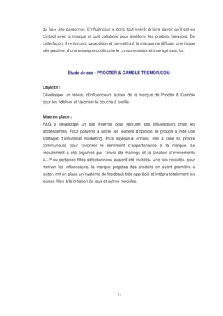 du faux site personnel. L’influenceur a donc tout intérêt à faire savoir qu’il est en
contact avec la marque et qu’il collabore pour améliorer les produits /services. De
cette façon, il renforcera sa position et permettra à la marque de diffuser une image
très positive, d’une enseigne qui écoute le consommateur et interagit avec lui.

Etude de cas : PROCTER & GAMBLE TREMOR.COM
Objectif :
Développer un réseau d’influenceurs autour de la marque de Procter & Gamble
pour les fidéliser et favoriser le bouche à oreille.
Mise en place :
P&G a développé un site Internet pour recruter ses influenceurs chez les
adolescentes. Pour parvenir à attirer les leaders d’opinion, le groupe a inité une
stratégie d’influential marketing. Plus ingénieux encore, elle a crée sa propre
communauté pour favoriser le sentiment d’appartenance à la marque. Le
recrutement a été organisé par l’envoi de mailings et la création d’évènements
V.I.P où certaines filles sélectionnées avaient été invitéés. Une fois recrutés, pour
motiver les influenceurs, la marque proposa des produits en avant première à
tester, mit en place un système de feedback très apprécié et intégra totalement les
jeunes filles à la création de jeux et autres modules.

 