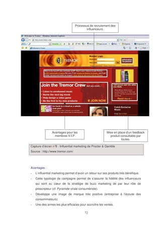 Processus de recrutement des
influenceurs.

Avantages pour les
membres V.I.P

Mise en place d’un feedback
produit consultable par
toutes.

Capture d’écran n° : Influential marketing de Procter & Gamble
8
Source : http://www.tremor.com/

Avantages :
L’influential marketing permet d’avoir un retour sur ses produits très bénéfique.
Cette typologie de campagne permet de s’assurer la fidélité des influenceurs
qui sont au cœur de la stratégie de buzz marketing de par leur rôle de
prescripteur (cf. Pyramide virale consumériste).
Développe une image de marque très positive (entreprise à l’écoute des
consommateurs)
Une des armes les plus efficaces pour accroître les ventes.

 