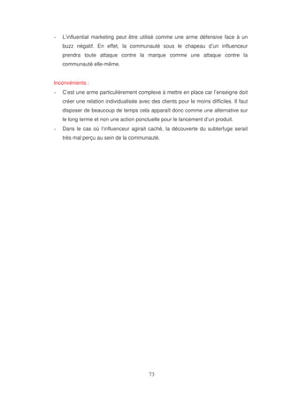 L’influential marketing peut être utilisé comme une arme défensive face à un
buzz négatif. En effet, la communauté sous le chapeau d’un influenceur
prendra toute attaque contre la marque comme une attaque contre la
communauté elle-même.
Inconvénients :
C’est une arme particulièrement complexe à mettre en place car l’enseigne doit
créer une relation individualisée avec des clients pour le moins difficiles. Il faut
disposer de beaucoup de temps cela apparaît donc comme une alternative sur
le long terme et non une action ponctuelle pour le lancement d’un produit.
Dans le cas où l’influenceur agirait caché, la découverte du subterfuge serait
très mal perçu au sein de la communauté.

 