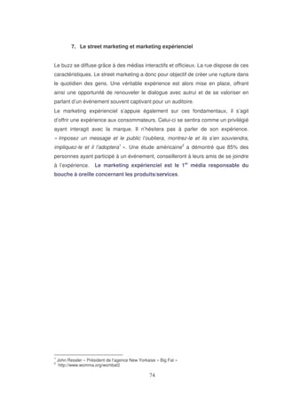 7. Le street marketing et marketing expérienciel
Le buzz se diffuse grâce à des médias interactifs et officieux. La rue dispose de ces
caractéristiques. Le street marketing a donc pour objectif de créer une rupture dans
le quotidien des gens. Une véritable expérience est alors mise en place, offrant
ainsi une opportunité de renouveler le dialogue avec autrui et de se valoriser en
parlant d’un événement souvent captivant pour un auditoire.
Le marketing expérienciel s’appuie également sur ces fondamentaux, il s’agit
d’offrir une expérience aux consommateurs. Celui-ci se sentira comme un privilégié
ayant interagit avec la marque. Il n’hésitera pas à parler de son expérience.
« Imposez un message et le public l’oubliera, montrez-le et ils s’en souviendra,
impliquez-le et il l’adoptera1 ». Une étude américaine2 a démontré que 85% des
personnes ayant participé à un événement, conseilleront à leurs amis de se joindre
à l’expérience.

Le marketing expérienciel est le 1er média responsable du

bouche à oreille concernant les produits/services.

1
2

John Ressler – Président de l’agence New Yorkaise « Big Fat »
http://www.womma.org/wombat2

 