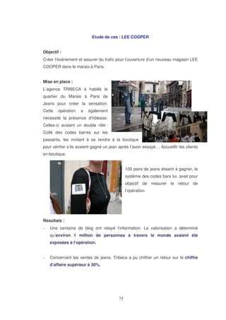 Etude de cas : LEE COOPER
Objectif :
Créer l’événement et assurer du trafic pour l’ouverture d’un nouveau magasin LEE
COOPER dans le marais à Paris.
Mise en place :
L’agence TRIBECA a habillé le
quartier du Marais à Paris de
Jeans pour créer la sensation.
Cette

opération

a

également

nécessité la présence d’hôtesse.
Celles-ci avaient un double rôle :
Collé des codes barres sur les
passants, les invitant à se rendre à la boutique
pour vérifier s’ils avaient gagné un jean après l’avoir essayé… Accueillir les clients
en boutique.
100 pairs de jeans étaient à gagner, le
système des codes bars lui, avait pour
objectif de mesurer le retour de
l’opération.

Résultats :
Une centaine de blog ont relayé l’information. La valorisation a déterminé
qu’environ 1 million de personnes à travers le monde avaient été
exposées à l’opération.
Concernant les ventes de jeans, Tribeca a pu chiffrer un retour sur le chiffre
d’affaire supérieur à 30%.

 