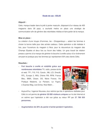 Etude de cas : CELIO
Objectif :
Celio, marque leader dans le prêt à porter masculin, disposant d’un réseau de 400
magasins dans 28 pays, a souhaité mettre en place une stratégie de
communication afin de générer des retombées médias et faire parler de la marque.
Mise en place :
La création d’une troupe d’hommes, les « Shoppenboys », aidant les femmes à
choisir la bonne taille pour des achats cadeaux. Cette opération a été réalisée 4
fois, pour l’ouverture du magasin à Nice, pour la réouverture du magasin des
Champs Elysées et deux fois au forum des halles. Un gros travail de relation
presse a permis à la marque de générer le bouche à oreille autour d’un événement
amusant et pratique pour les femmes qui représentent 50% des clients Célio.
Résultats :
Fort bouche à oreille et visibilité grâce aux
nombreuses retombées TV, radio, presse écrite
et web: TF1, Fr2, Fr3, Canal+, M6, LCI, Direct8,
RTL, Europe 2, NRJ, Chérie FM, RFM, France
Bleu, BIBA, Closer, DS, Marie France, Vie
Pratique Madame, Le Parisien, Le Figaro,
L’Express Mag, Les Echos, Nice Matin…
Aujourd’hui, l’agence Nouveau Jour estime que les 4 opérations réalisées pour
Célio lui ont permis de générer 50 000 visiteurs uniques sur le site Internet et
on estime que l’opération a été vue grâce au retour RP par 37 789 935
personnes.
Augmentation de 20% du panier d’achat pendant l’opération.

 