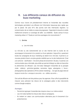 II.

Les différents canaux de diffusion du
buzz marketing

Comme nous l’avons dit précédemment Internet et l’ensemble des nouvelles
technologies permettent une diffusion de l’information beaucoup plus rapide que
par le passé. De plus 81% des jeunes sont des internautes réguliers. La
consommation de ce média ne cesse de progresser. Cependant le bouche à oreille
traditionnel conserve un avantage de taille : sa crédibilité. Quels canaux le buzz
marketing utilise-t-il ? Quels en sont les avantages et le inconvénients ?
1. On-line
a. Les mini-sites
Le mini-site ou site évènementiel est un site Internet dont la durée de vie
accompagne le lancement d’un produit ou d’une opération. Aujourd’hui, quasiment
toutes les campagnes de buzz marketing se dotent d’un mini-site. Il permet à un
nouveau produit d’avoir une plus grande visibilité que sur le site institutionnel. C’est
une sorte de « starification » lors de la phase de lancement. De plus, il autorise une
communication plus informelle, plus drôle qui permet d’élargir sa cible et d’accroître
le phénomène de diffusion. Les mini-sites hébergent l’ensemble de la panoplie
virale : vidéo(s) ; gimmicks (goodies, sonneries, logos, advergame…); forum ;
photographies des opérations off-line (street marketing)… Ce type de page web est
toujours munie d’un «envoyez à vos amis » ou « défiez vos amis ».
Cet outil de diffusion est très précieux pour les agences. Il leur offre la possibilité de
mesurer avec précision les retours de la campagne grâce à des instruments
comme Google analytics.
Avantages :
Permet de regrouper l’ensemble des moyens viraux à un même endroit.
Les mini-sites facilitent la mesure des retours campagnes.
Ils mettent en valeur une communication alternative pour le lancement d’un
produit/service.

 