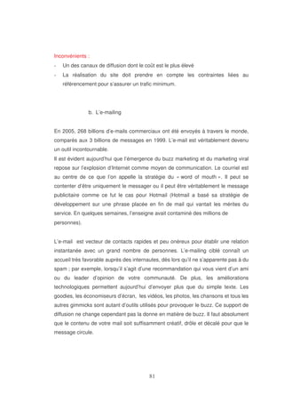 Inconvénients :
Un des canaux de diffusion dont le coût est le plus élevé
La réalisation du site doit prendre en compte les contraintes liées au
référencement pour s’assurer un trafic minimum.

b. L’e-mailing
En 2005, 268 billions d’e-mails commerciaux ont été envoyés à travers le monde,
comparés aux 3 billions de messages en 1999. L’e-mail est véritablement devenu
un outil incontournable.
Il est évident aujourd’hui que l’émergence du buzz marketing et du marketing viral
repose sur l’explosion d’Internet comme moyen de communication. Le courriel est
au centre de ce que l’on appelle la stratégie du « word of mouth ». Il peut se
contenter d’être uniquement le messager ou il peut être véritablement le message
publicitaire comme ce fut le cas pour Hotmail (Hotmail a basé sa stratégie de
développement sur une phrase placée en fin de mail qui vantait les mérites du
service. En quelques semaines, l’enseigne avait contaminé des millions de
personnes).
L’e-mail est vecteur de contacts rapides et peu onéreux pour établir une relation
instantanée avec un grand nombre de personnes. L’e-mailing ciblé connaît un
accueil très favorable auprès des internautes, dès lors qu’il ne s’apparente pas à du
spam ; par exemple, lorsqu’il s’agit d’une recommandation qui vous vient d’un ami
ou du leader d’opinion de votre communauté. De plus, les améliorations
technologiques permettent aujourd’hui d’envoyer plus que du simple texte. Les
goodies, les économiseurs d’écran, les vidéos, les photos, les chansons et tous les
autres gimmicks sont autant d’outils utilisés pour provoquer le buzz. Ce support de
diffusion ne change cependant pas la donne en matière de buzz. Il faut absolument
que le contenu de votre mail soit suffisamment créatif, drôle et décalé pour que le
message circule.

 