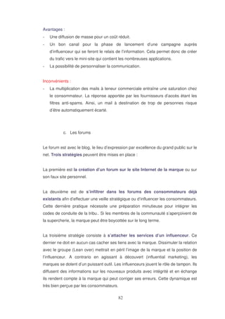 Avantages :
Une diffusion de masse pour un coût réduit.
Un bon canal pour la phase de lancement d’une campagne auprès
d’influenceur qui se feront le relais de l’information. Cela permet donc de créer
du trafic vers le mini-site qui contient les nombreuses applications.
La possibilité de personnaliser la communication.
Inconvénients :
La multiplication des mails à teneur commerciale entraîne une saturation chez
le consommateur. La réponse apportée par les fournisseurs d’accès étant les
filtres anti-spams. Ainsi, un mail à destination de trop de personnes risque
d’être automatiquement écarté.

c. Les forums
Le forum est avec le blog, le lieu d’expression par excellence du grand public sur le
net. Trois stratégies peuvent être mises en place :
La première est la création d’un forum sur le site Internet de la marque ou sur
son faux site personnel.
La deuxième est de s’infiltrer dans les forums des consommateurs déjà
existants afin d’effectuer une veille stratégique ou d‘influencer les consommateurs.
Cette dernière pratique nécessite une préparation minutieuse pour intégrer les
codes de conduite de la tribu.. Si les membres de la communauté s’aperçoivent de
la supercherie, la marque peut être boycottée sur le long terme.
La troisième stratégie consiste à s’attacher les services d’un influenceur. Ce
dernier ne doit en aucun cas cacher ses liens avec la marque. Dissimuler la relation
avec le groupe (Lean over) mettrait en péril l’image de la marque et la position de
l’influenceur. A contrario en agissant à découvert (influential marketing), les
marques se dotent d’un puissant outil. Les influenceurs jouent le rôle de tampon. Ils
diffusent des informations sur les nouveaux produits avec intégrité et en échange
ils rendent compte à la marque qui peut corriger ses erreurs. Cette dynamique est
très bien perçue par les consommateurs.

 