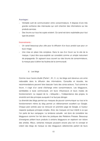 Avantages :
Véritable outil de communication entre consommateurs. Il dispose d’une très
grande confiance des internautes qui vont chercher des informations sur les
produits services.
Des forums sur tous les sujets existent. Ce canal est donc exploitable pour tout
type de produit.
Inconvénients :
Un canal beaucoup plus utile pour la diffusion d’un buzz produit que pour un
buzz image.
Une mise en place très complexe. Dans le cas d’un forum sur le site de la
marque, il peut être sous-exploité car considéré comme un simple instrument
de propagande. En agissant sous couvert sur des forums de consommateurs,
la marque peut s’attirer les foudres de la communauté.

d. Les blogs
Comme nous l’avons étudié (Partie1 ; III ; 3 ; c), les blogs sont devenus une arme
redoutable dans la diffusion des informations. Consultés et écoutés, les
recommandations peuvent faire basculer l’avis des conso-acteurs. Tout comme le
forum, il s’agit d’un canal d’échange entre consommateurs. Les bloggueurs,
semblables à toute communauté, ont leurs influenceurs et leurs modes de
fonctionnement. Le respect de la « nétiquette », l’indépendance des propos, la
sincérité sont des principes auxquels il ne faut pas déroger.
La diversité des blogs permet aux marques de pouvoir communiquer sur tout et le
fonctionnement même du blog permet un référencement excellent sur Google.
Chaque post (article) peut se retrouver en première page de Google, si l’auteur
respecte quelques principes simples. Ainsi, les marques ont tout intérêt à ce que
l’on parle de leur campagne. La tendance actuelle est donc de considérer les
bloggueurs comme l’on fait dans les pratiques des Relations Presses. Beaucoup
d’enseignes prêtent leurs produits à certains bloggueurs en espérant voir éclore
des articles. Mieux, certaines marques poussent encore plus loin le concept et
créent des blogs de marque où des bloggueurs sélectionnés parlent de leurs

 