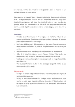 expériences produits. Ces initiatives sont appréciées dans la mesure où un
véritable échange est mis en place.
Deux agences en France (Tribeca : Bloggers Relationship Management1 et Culture
Buzz : Buzz paradise2) ont d’ailleurs crée leur plate forme offrant aux bloggueurs
inscrits (et correspondant à la cible) des produits à tester en avant première. Le
principe repose tout simplement sur le côté V.I.P. Un bloggueur sélectionné se
sentira valorisé et parlera de son expérience sur son blog ou sur le blog mis à
disposition.
Avantages :
Véritable canal faisant passer d’une logique de marketing intrusif à un
marketing de l’écoute. Cela permet de diffuser un buzz mais aussi de prendre
part à une conversation sur une marque.
76,3% des 16-24 ans ont déjà consulter un blog pour s’informer selon une
étude crmmetrix réalisée sur un panel de 795 personnes sur deux jours en juin
dernier.
Les consommateurs ont une très grande confiance dans les propos tenus.
Grâce à de sites intermédiaires comme Youtube (vidéo), Odéo (son)… les
blogs peuvent faire circuler les vidéos virales ou des extraits musicaux.
Les blogs peuvent aussi bien générer des buzz produits ou image. Ils sont très
bien référencés.
Une source d’information de plus en plus reprise par les grands médias (cf. La
starification de Loïc Le Meur)
Inconvénients :
Le risque de voir des critiques très sévères sur une campagne ou sur un produit
se diffuser très rapidement.
Le blog en tant que canal de diffusion n’est pas pour le moment suffisant pour
toucher un public large. Cependant, il faut se demander si l’objectif du buzz est
de toucher un public large ou au contraire de cibler précisément et d’orienter le
buzz petit à petit…

1
2

http://www.b-r-m.net/site/web/
http://www.buzzparadise.com/

 