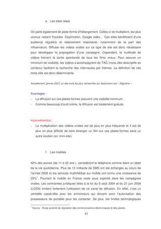 e. Les sites relais
On parle également de plate-forme d’hébergement. Celles-ci se multiplient, les plus
connus restant Youtube, Daylimotion, Google vidéo… Ces sites bénéficient d’une
audience régulière et relativement importante, notamment de la part des
influenceurs. Diffuser les vidéos virales sur ce type de site est donc nécessaire
pour développer la propagation d’une campagne. Cependant, la multitude de
vidéos freinent la sortie spontanée de tous les films viraux. Pour assurer un
minimum de visibilité, les vidéos s’accompagnent de TAG (mots clés descriptifs du
contenu) facilitant la recherche des internautes par thèmes. La définition de ces
mots clés est donc déterminante.
Actuellement (janvier 2007) un des mots les plus recherchés sur dailymotion est « Ségolène ».

Avantages :
La diffusion sur ces plates-formes assurent une visibilité minimum.
Comme beaucoup d’outil online, la diffusion est totalement gratuite.

Inconvénient(s) :
La multiplication des vidéos virales est de plus en plus fréquente et il est de
plus en plus difficile de faire émerger un film sur ces plates-formes sans un
autre soutien (ex :mini-site).

f.

Les mobiles

92% des jeunes (de 11 à 20 ans ) considèrent le téléphone comme étant un objet
de la vie quotidienne. Plus de 12 milliards de SMS ont été échangés au cours de
l’année 2005 et les services multimédias sur mobile ont connu une croissance de
25%1. Pourtant le mobile en France reste sous exploité dans les campagnes
virales. Les contraintes juridiques liées à la loi du 6 août 2004 et du 21 juin 2004
(LCEN) limitent fortement l’utilisation de ce canal de diffusion. En effet, c’est un
véritable casse-tête pour les annonceurs qui doivent avoir l’autorisation des
possesseurs de portable pour les contacter. De plus, les limites technologiques
1

Source : Arcep autorité de régulation des communications électroniques et des postes.

 
