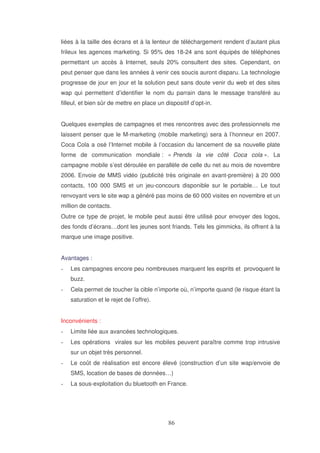 liées à la taille des écrans et à la lenteur de téléchargement rendent d’autant plus
frileux les agences marketing. Si 95% des 18-24 ans sont équipés de téléphones
permettant un accès à Internet, seuls 20% consultent des sites. Cependant, on
peut penser que dans les années à venir ces soucis auront disparu. La technologie
progresse de jour en jour et la solution peut sans doute venir du web et des sites
wap qui permettent d’identifier le nom du parrain dans le message transféré au
filleul, et bien sûr de mettre en place un dispositif d’opt-in.
Quelques exemples de campagnes et mes rencontres avec des professionnels me
laissent penser que le M-marketing (mobile marketing) sera à l’honneur en 2007.
Coca Cola a osé l’Internet mobile à l’occasion du lancement de sa nouvelle plate
forme de communication mondiale : « Prends la vie côté Coca cola ». La
campagne mobile s’est déroulée en parallèle de celle du net au mois de novembre
2006. Envoie de MMS vidéo (publicité très originale en avant-première) à 20 000
contacts, 100 000 SMS et un jeu-concours disponible sur le portable… Le tout
renvoyant vers le site wap a généré pas moins de 60 000 visites en novembre et un
million de contacts.
Outre ce type de projet, le mobile peut aussi être utilisé pour envoyer des logos,
des fonds d’écrans…dont les jeunes sont friands. Tels les gimmicks, ils offrent à la
marque une image positive.
Avantages :
Les campagnes encore peu nombreuses marquent les esprits et provoquent le
buzz.
Cela permet de toucher la cible n’importe où, n’importe quand (le risque étant la
saturation et le rejet de l’offre).
Inconvénients :
Limite liée aux avancées technologiques.
Les opérations virales sur les mobiles peuvent paraître comme trop intrusive
sur un objet très personnel.
Le coût de réalisation est encore élevé (construction d’un site wap/envoie de
SMS, location de bases de données…)
La sous-exploitation du bluetooth en France.

 