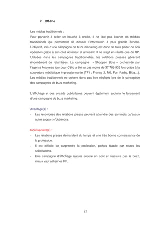 2. Off-line
Les médias traditionnels :
Pour parvenir à créer un bouche à oreille, il ne faut pas écarter les médias
traditionnels qui permettent de diffuser l’information à plus grande échelle.
L’objectif, lors d’une campagne de buzz marketing est donc de faire parler de son
opération grâce à son côté novateur et amusant. Il ne s’agit en réalité que de RP.
Utilisées dans les campagnes traditionnelles, les relations presses génèrent
énormément de retombées. La campagne

« Shoppen Boys » orchestrée par

l’agence Nouveau jour pour Célio a été vu pas moins de 37 789 935 fois grâce à la
couverture médiatique impressionnante (TF1 ; France 2, M6, Fun Radio, Biba…).
Les médias traditionnels ne doivent donc pas être négligés lors de la conception
des campagnes de buzz marketing.
L’affichage et des encarts publicitaires peuvent également soutenir le lancement
d’une campagne de buzz marketing.
Avantage(s) :
Les retombées des relations presse peuvent atteindre des sommets qu’aucun
autre support n’obtiendra.
Inconvénient(s) :
Les relations presse demandent du temps et une très bonne connaissance de
la profession.
Il est difficile de surprendre la profession, parfois blasée par toutes les
sollicitations.
Une campagne d’affichage rajoute encore un coût et n’assure pas le buzz,
mieux vaut utilisé les RP.

 