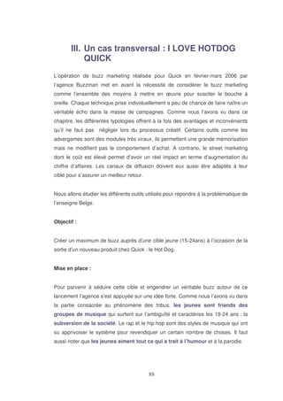 III. Un cas transversal : I LOVE HOTDOG
QUICK
L’opération de buzz marketing réalisée pour Quick en février-mars 2006 par
l’agence Buzzman met en avant la nécessité de considérer le buzz marketing
comme l’ensemble des moyens à mettre en œuvre pour susciter le bouche à
oreille. Chaque technique prise individuellement a peu de chance de faire naître un
véritable écho dans la masse de campagnes. Comme nous l’avons vu dans ce
chapitre, les différentes typologies offrent à la fois des avantages et inconvénients
qu’il ne faut pas négliger lors du processus créatif. Certains outils comme les
advergames sont des modules très viraux, ils permettent une grande mémorisation
mais ne modifient pas le comportement d’achat. A contrario, le street marketing
dont le coût est élevé permet d’avoir un réel impact en terme d’augmentation du
chiffre d’affaires. Les canaux de diffusion doivent eux aussi être adaptés à leur
cible pour s’assurer un meilleur retour.
Nous allons étudier les différents outils utilisés pour répondre à la problématique de
l’enseigne Belge.
Objectif :
Créer un maximum de buzz auprès d’une cible jeune (15-24ans) à l’occasion de la
sortie d’un nouveau produit chez Quick : le Hot Dog.
Mise en place :
Pour parvenir à séduire cette cible et engendrer un véritable buzz autour de ce
lancement l’agence s’est appuyée sur une idée forte. Comme nous l’avons vu dans
la partie consacrée au phénomène des tribus, les jeunes sont friands des
groupes de musique qui surfent sur l’ambiguïté et caractérise les 18-24 ans : la
subversion de la société. Le rap et le hip hop sont des styles de musique qui ont
su apprivoiser le système pour revendiquer un certain nombre de choses. Il faut
aussi noter que les jeunes aiment tout ce qui a trait à l’humour et à la parodie.

 