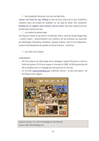 De ce postulat, Buzzman a su tirer une idée forte :
Lancer une icône du rap, Hotdog et faire du buzz autour de lui pour finalement
l’associer dans une phase de révélation au hot dog de Quick. Non seulement
Hotdog est un rappeur mais surtout c’est un chien. Buzzman reprend tous les
poncifs des chanteurs de rap.
La création du personnage :
Hot Dog est l’icône du rap dans le monde des chiens, sorte de Snoop Doggy Dog
« version toutou », personnification d’un chanteur de rap américain qui accumule
les stéréotypes: bling-bling, streetwear, grosses voitures, villa et vie de débauche,
toujours accompagné de ses gardes du corps et de ses «chiennes».
Les outils mis en place :
LANCEMENT :
Afin de s’assurer du démarrage de la campagne, l’agence Buzzman a loué un
fichier de jeunes (15-24 ans) auquel il a envoyé un SMS. 35 000 personnes ont
été contactées avec un message qui renvoyait vers le mini-site.
Le mini-site www.ilovehotdog.com s’affichait comme « le faux site perso » de
Hot Dog le chien rappeur.

Capture d’écran n° : de la homepage du site Internet
9
Source :http://Ilovehotdog.com

 