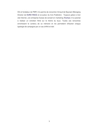 DG et fondateur de PMP) m’a permis de rencontrer Arnaud de Baynast (Managing
Director de EURO RSCG et co-auteur du livre Publicitor). Toujours grâce à mon
site Internet, une entreprise Suisse de conseil en marketing (Facilys) m’a autorisé
à réaliser un entretien filmé sur le thème du buzz. Toutes ces rencontres
enrichissent le contenu de ce mémoire et me permettent d’illustrer chaque
typologie de campagne par un cas chiffré et réel.

 