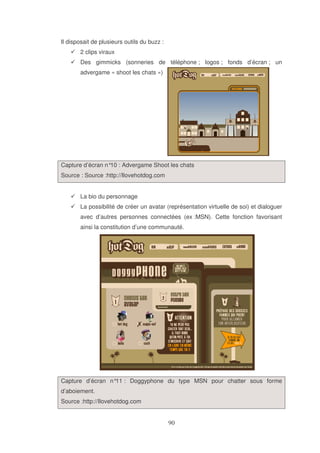 Il disposait de plusieurs outils du buzz :
2 clips viraux
Des gimmicks (sonneries de téléphone ; logos ; fonds d’écran ; un
advergame « shoot les chats »)

Capture d’écran n° : Advergame Shoot les chats
10
Source : Source :http://Ilovehotdog.com
La bio du personnage
La possibilité de créer un avatar (représentation virtuelle de soi) et dialoguer
avec d’autres personnes connectées (ex :MSN). Cette fonction favorisant
ainsi la constitution d’une communauté.

Capture d’écran n° : Doggyphone du type MSN pour chatter sous forme
11
d’aboiement.
Source :http://Ilovehotdog.com

 