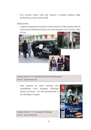 Pour accroître encore l’effet viral, l’agence à contacter plusieurs blogs
d’influenceurs se situant dans la cible.
RÉVÉLATION :
L’agence a organisé une tournée en hummer dans les 10 plus grandes villes de
France avec la distribution de flyers à la sortie des lycées, facs, concerts, Virgin
et Fnac.

Capture d’écran n° : Opération de street marketing Quick
12
Source : Agence Buzzman
Cette

opération

accompagnée

de
d’une

national annonçant

street

marketing

campagne

s’est

d’affichage

une offre promotionnelle et

d’un affichage en magasin.

Capture d’écran n° : Campagne d’affichage
13
Source : Agence Buzzman

 
