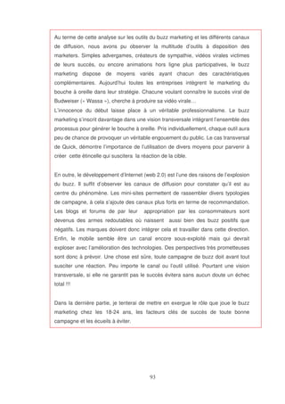 Au terme de cette analyse sur les outils du buzz marketing et les différents canaux
de diffusion, nous avons pu observer la multitude d’outils à disposition des
marketers. Simples advergames, créateurs de sympathie, vidéos virales victimes
de leurs succès, ou encore animations hors ligne plus participatives, le buzz
marketing dispose de moyens variés ayant chacun des caractéristiques
complémentaires. Aujourd’hui toutes les entreprises intègrent le marketing du
bouche à oreille dans leur stratégie. Chacune voulant connaître le succès viral de
Budweiser (« Wassa »), cherche à produire sa vidéo virale…
L’innocence du début laisse place à un véritable professionnalisme. Le buzz
marketing s’inscrit davantage dans une vision transversale intégrant l’ensemble des
processus pour générer le bouche à oreille. Pris individuellement, chaque outil aura
peu de chance de provoquer un véritable engouement du public. Le cas transversal
de Quick, démontre l’importance de l’utilisation de divers moyens pour parvenir à
créer cette étincelle qui suscitera la réaction de la cible.
En outre, le développement d’Internet (web 2.0) est l’une des raisons de l’explosion
du buzz. Il suffit d’observer les canaux de diffusion pour constater qu’il est au
centre du phénomène. Les mini-sites permettent de rassembler divers typologies
de campagne, à cela s’ajoute des canaux plus forts en terme de recommandation.
Les blogs et forums de par leur

appropriation par les consommateurs sont

devenus des armes redoutables où naissent

aussi bien des buzz positifs que

négatifs. Les marques doivent donc intégrer cela et travailler dans cette direction.
Enfin, le mobile semble être un canal encore sous-exploité mais qui devrait
exploser avec l’amélioration des technologies. Des perspectives très prometteuses
sont donc à prévoir. Une chose est sûre, toute campagne de buzz doit avant tout
susciter une réaction. Peu importe le canal ou l’outil utilisé. Pourtant une vision
transversale, si elle ne garantit pas le succès évitera sans aucun doute un échec
total !!!
Dans la dernière partie, je tenterai de mettre en exergue le rôle que joue le buzz
marketing chez les 18-24 ans, les facteurs clés de succès de toute bonne
campagne et les écueils à éviter.

 