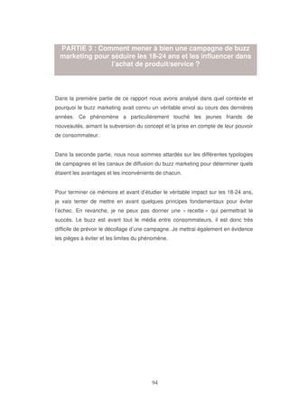 PARTIE 3 : Comment mener à bien une campagne de buzz
marketing pour séduire les 18-24 ans et les influencer dans
l’achat de produit/service ?

Dans la première partie de ce rapport nous avons analysé dans quel contexte et
pourquoi le buzz marketing avait connu un véritable envol au cours des dernières
années. Ce phénomène a particulièrement touché les jeunes friands de
nouveautés, aimant la subversion du concept et la prise en compte de leur pouvoir
de consommateur.
Dans la seconde partie, nous nous sommes attardés sur les différentes typologies
de campagnes et les canaux de diffusion du buzz marketing pour déterminer quels
étaient les avantages et les inconvénients de chacun.
Pour terminer ce mémoire et avant d’étudier le véritable impact sur les 18-24 ans,
je vais tenter de mettre en avant quelques principes fondamentaux pour éviter
l’échec. En revanche, je ne peux pas donner une « recette » qui permettrait le
succès. Le buzz est avant tout le média entre consommateurs, il est donc très
difficile de prévoir le décollage d’une campagne. Je mettrai également en évidence
les pièges à éviter et les limites du phénomène.

 