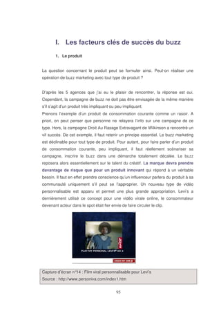 I. Les facteurs clés de succès du buzz
1. Le produit
La question concernant le produit peut se formuler ainsi. Peut-on réaliser une
opération de buzz marketing avec tout type de produit ?
D’après les 5 agences que j’ai eu le plaisir de rencontrer, la réponse est oui.
Cependant, la campagne de buzz ne doit pas être envisagée de la même manière
s’il s’agit d’un produit très impliquant ou peu impliquant.
Prenons l’exemple d’un produit de consommation courante comme un rasoir. A
priori, on peut penser que personne ne relayera l’info sur une campagne de ce
type. Hors, la campagne Droit Au Rasage Extravagant de Wilkinson a rencontré un
vif succès. De cet exemple, il faut retenir un principe essentiel. Le buzz marketing
est déclinable pour tout type de produit. Pour autant, pour faire parler d’un produit
de consommation courante, peu impliquant, il faut réellement scénariser sa
campagne, inscrire le buzz dans une démarche totalement décalée. Le buzz
reposera alors essentiellement sur le talent du créatif. La marque devra prendre
davantage de risque que pour un produit innovant qui répond à un véritable
besoin. Il faut en effet prendre conscience qu’un influenceur parlera du produit à sa
communauté uniquement s’il peut se l’approprier. Un nouveau type de vidéo
personnalisable est apparu et permet une plus grande appropriation. Levi’s a
dernièrement utilisé ce concept pour une vidéo virale online, le consommateur
devenant acteur dans le spot était fier envie de faire circuler le clip.

Capture d’écran n° : Film viral personnalisable pour Levi’s
14
Source : http://www.personiva.com/index1.htm

 