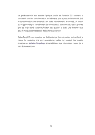 Le produit/service doit apporter quelque chose de novateur qui suscitera la
discussion chez les consommateurs. En définitive, plus le produit est innovant, plus
le consommateur aura tendance à en parler naturellement. A l’inverse, un produit
qui n’apporterait pas véritablement de nouveauté au consommateur devra prendre
plus de risque dans sa communication pour susciter le buzz. Une démarche que
peu de marques sont capables d’assumer aujourd’hui !
Selon David Zinman fondateur de AdKnowledge, les entreprises qui profitent le
mieux du marketing viral sont généralement celles qui vendent des produits
propices aux achats d’impulsion et sensibilisées aux informations reçues de la
part de leurs proches.

 
