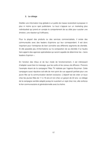 2. Le ciblage
Distiller une information trop globale à un public de masse reviendrait à proposer ni
plus ni moins qu’un spot publicitaire. Le buzz s’appuie sur un marketing plus
individualisé qui prend en compte le comportement de sa cible pour susciter une
émotion, une réaction qu’il diffusera.
Pour la plupart des produits ou des services commercialisés, il existe des
communautés avec des leaders d’opinions qui leur correspondent. Il est donc
important pour l’entreprise de bien connaître ses différents segments de clientèle.
Si elle possède peu d’informations sur la composition de sa clientèle il lui faudra
faire appel à des agences spécialisées qui seront capable de déterminer les « bons
leaders d’opinion ».
En fonction des tribus et de leur mode de fonctionnement, il est intéressant
d’adapter aussi bien le message, que les outils et les canaux de diffusion. Prenons
l’exemple récent de la campagne Filles TV réalisée par l’agence Buzzman. Cette
campagne aussi répulsive soit-elle de mon point de vue apparaît parfaite pour une
jeune fille car la communication devient exclusive. L’objectif est de créer un buzz
chez les jeunes filles de 11 à 18 ans et non chez un garçon de 22 ans. Le ciblage
de la campagne semble adapté puisqu’en suscitant un rejet chez moi, elle renforce
le lien communautaire et générationnelle avec la chaîne.

 