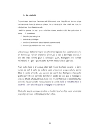 3. La créativité
Comme nous avons pu l’aborder précédemment, une des clés du succès d’une
campagne de buzz se situe au niveau de sa capacité à faire réagir sa cible. La
créativité est donc fondamentale.
L’individu génère du buzz pour satisfaire divers besoins (déjà évoqués dans la
partie 1 ; 5. du rapport) :
Besoin psychologique
Besoin économique
Besoin d’affirmation de soi dans la communauté
Besoin de maintenir les liens sociaux
Une campagne doit donc intégrer ces différentes logiques dans sa construction. Le
ton du message varie en fonction du produit, de la cible et de l’impact souhaité. Il
peut être drôle comme pour la campagne Quick, dérangeant pour Amnisty
international et « gore » pour la sortie d’un film d’épouvante du type Saw.
Avant toute chose le processus créatif doit intégrer la chose suivante : le genre
humain se plaît à parler de certains sujets uniquement lorsque cela lui permet
d’être le centre d’intérêt. Les agences se voient dans l’obligation d’accepeter
qu’elles doivent nous permettre de briller en société ce sans quoi le message ne
sera pas diffusé. Offusquez nous, faites nous rire, confiez nous un secret et surtout
permettez nous d’accroître notre aura dans la société. Voilà la véritable clé de la
créativité : faire en sorte que la campagne nous valorise !
Il faut noter qu’une campagne créative ne fonctionne qu’une fois, copier un concept
engendrera presque systématiquement un échec.

 