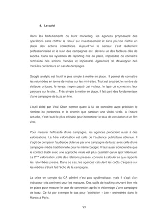 4. Le suivi
Dans les balbutiements du buzz marketing, les agences proposaient des
opérations sans chiffrer le retour sur investissement et sans pouvoir mettre en
place

des

actions

correctrices.

Aujourd’hui

le

secteur

s’est

réellement

professionnalisé et le suivi des campagnes est devenu un des facteurs clés de
succès. Sans les systèmes de reporting mis en place, impossible de connaître
l’efficacité des actions menées et impossible également de développer des
modules correcteurs en cas de dérapages.
Google analytic est l’outil le plus simple à mettre en place. Il permet de connaître
les retombées en terme de visites sur les mini-sites. Tout est analysé, le nombre de
visiteurs uniques, le temps moyen passé par visiteur, le type de connexion, leur
parcours sur le site… Très simple à mettre en place, il fait parti des fondamentaux
d’une campagne de buzz on line.
L’outil édité par Viral Chart permet quant à lui de connaître avec précision le
nombre de personnes et le chemin que parcourt une vidéo virale. A l’heure
actuelle, c’est l’outil le plus efficace pour déterminer le taux de circulation d’un film
viral.
Pour mesurer l’efficacité d’une campagne, les agences procèdent aussi à des
valorisations. La 1ère valorisation est celle de l’audience publicitaire obtenue. Il
s’agit de comparer l’audience obtenue par une campagne de buzz avec celle d’une
campagne média traditionnelle pour le même budget. Il faut aussi comprendre que
le contact établi avec une approche virale est plus qualitatif qu’un spot télévisuel.
La 2ème valorisation, celle des relations presses, consiste à calculer ce que rapporte
les retombées presse. Dans ce cas, les agences calculent les coûts d’espace sur
les médias s’étant fait l’écho de la campagne.
La prise en compte du CA généré n’est pas systématique, mais il s’agit d’un
indicateur très pertinent pour les marques. Des outils de tracking peuvent être mis
en place pour mesurer le taux de conversion après le visionnage d’une campagne
de buzz. Ce fut par exemple le cas pour l’opération « Lee » orchestrée dans le
Marais à Paris.

 
