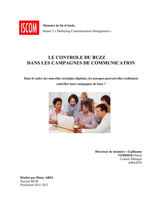  
	
  
                       Mémoire de fin d’étude,
	
  
                       Master 2 « Marketing Communication Management »
	
  
	
  
	
  
	
  
	
  
	
  
	
  
	
  
                  LE CONTROLE DU BUZZ
           DANS LES CAMPAGNES DE COMMUNICATION
	
  
	
  
	
  
	
  
         Dans le cadre des nouvelles stratégies digitales, les marques peuvent-elles réellement
                                 contrôler leurs campagnes de buzz ?
	
  
	
  




	
  
	
  
	
  
	
  
	
  
	
  
                                                              Directeur de mémoire : Guillaume
                                                                             VERDIER Online
                                                                              Content Manager
                                                                                     AMAZON
	
  
	
  
	
  
	
  
       Réalisé par Diane ABEL
       Section MCM
       Promotion 2011-2012
 