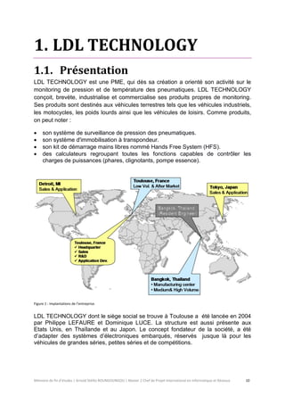 Mémoire de fin d’études | Arnold Stéllio BOUNGOUNGOU | Master 2 Chef de Projet International en Informatique et Réseaux 10 
1. LDL TECHNOLOGY 
1.1. Présentation 
LDL TECHNOLOGY est une PME, qui dès sa création a orienté son activité sur le monitoring de pression et de température des pneumatiques. LDL TECHNOLOGY conçoit, brevète, industrialise et commercialise ses produits propres de monitoring. Ses produits sont destinés aux véhicules terrestres tels que les véhicules industriels, les motocycles, les poids lourds ainsi que les véhicules de loisirs. Comme produits, on peut noter : 
 son système de surveillance de pression des pneumatiques. 
 son système d'immobilisation à transpondeur. 
 son kit de démarrage mains libres nommé Hands Free System (HFS). 
 des calculateurs regroupant toutes les fonctions capables de contrôler les charges de puissances (phares, clignotants, pompe essence). 
Figure 1 : Implantations de l’entreprise. 
LDL TECHNOLOGY dont le siège social se trouve à Toulouse a été lancée en 2004 par Philippe LEFAURE et Dominique LUCE. La structure est aussi présente aux Etats Unis, en Thaïlande et au Japon. Le concept fondateur de la société, a été d’adapter des systèmes d’électroniques embarqués, réservés jusque là pour les véhicules de grandes séries, petites séries et de compétitions.  
