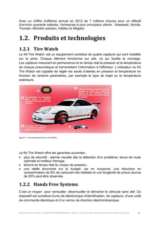 Mémoire de fin d’études | Arnold Stéllio BOUNGOUNGOU | Master 2 Chef de Projet International en Informatique et Réseaux 11 
Avec un chiffre d’affaires annuel en 2013 de 7 millions d’euros pour un effectif d’environ quarante salariés, l’entreprise à pour principaux clients : Kawasaki, Honda, Triumph, Michelin solution, Haldex et Alligator. 
1.2. Produits et technologies 
1.2.1 Tire Watch 
Le Kit Tire Watch est un équipement constitué de quatre capteurs qui sont installés sur la jante. Chaque élément fonctionne sur pile, ce qui facilite le montage. Les capteurs mesurent en permanence et en temps réel la pression et la température de chaque pneumatique et transmettent l’information à l'afficheur. L’utilisateur du Kit Tire Watch est capable de régler les seuils d’alertes en pression et température en fonction de certains paramètres, par exemple le type de trajet ou la température extérieure. 
Figure 2 : Fonctionnement de la Tire Watch. 
1.2.2 Hands Free Systems 
C’est un moyen pour verrouiller, déverrouiller et démarrer le véhicule sans clef. Ce dispositif est constitué d’une clé électronique d'identification, de capteurs, d’une unité de commande électrique et d’un verrou de direction électromécanique. 
Le Kit Tire Watch offre les garanties suivantes : 
 plus de sécurité : alarme visuelle dès la détection d'un problème, tenue de route optimale et meilleur freinage. 
 lecture en temps réel du niveau de pression. 
 une réelle économie sur le budget, car en moyenne, une réduction en consommation de 8% de carburant est réalisée et une longévité de pneus accrue de 20% peut-être observée.  
