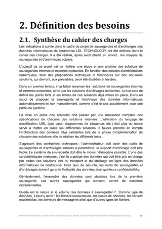 Mémoire de fin d’études | Arnold Stéllio BOUNGOUNGOU | Master 2 Chef de Projet International en Informatique et Réseaux 16 
2. Définition des besoins 
2.1. Synthèse du cahier des charges 
Les indications à suivre dans le cadre du projet de sauvegardes et d’archivages des données informatiques de l’entreprise LDL TECHNOLOGY ont été définies dans le cahier des charges. Il a été réalisé, après avoir étudié en amont, les moyens de sauvegardes et d’archivages actuels. 
L’objectif de ce projet est de réaliser une étude et une analyse des solutions de sauvegardes internes et externes existantes. En fonction des besoins d’améliorations remarquées, faire des propositions techniques et financières sur des nouvelles solutions, qui devront, aux préalables, avoir été étudiées et testées. 
Dans un premier temps, il va falloir recenser les solutions de sauvegardes internes et externes existantes, ainsi que les solutions d’archivages existantes. Le but sera de définir les points forts et les limites de ces solutions déjà mises en place. Dans un souci de proposer la sauvegarde et l’archivage des données informatiques automatiquement et non manuellement, comme c’est le cas actuellement pour une partie du système. 
La mise en place des solutions doit passer par une réalisation complète des spécifications de chacune des solutions retenues. L’utilisation du langage de modélisation UML (use case, diagrammes de séquence, etc.) doit plus ou moins servir à mettre en place les différentes solutions. Il faudra prendre en compte l’architecture des données déjà existantes lors de la phase d’implémentation de chacune des solutions afin de réaliser les différents tests. 
S’agissant des contraintes techniques : l’administrateur doit avoir des outils de sauvegardes et d’archivages simples à paramétrer, le support d’archivage doit être fiable. Le système de sauvegarde doit être le moins hétérogène possible. L’une des caractéristiques majeures, c’est le cryptage des données qui doit être pris en charge par toutes ces solutions lors du transport et du stockage en ligne des données informatiques de l’entreprise. Pour plus de sécurité, les outils de sauvegardes et d’archivages doivent garantir l’intégrité des données ainsi que leurs confidentialités. 
Généralement, l’ensemble des données sont stockées lors de la première sauvegarde. Les autres sauvegardes qui suivront, seront de manières incrémentielles. 
Quelle est la nature et le volume des données à sauvegarder ? Comme type de données, il peut y avoir : les fichiers bureautiques, les bases de données, les fichiers multimédias, les serveurs de messagerie ainsi que d’autres types de fichiers. 
 
