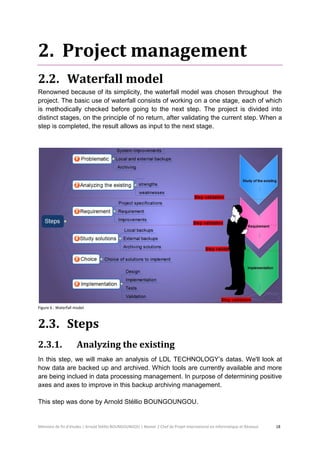 Mémoire de fin d’études | Arnold Stéllio BOUNGOUNGOU | Master 2 Chef de Projet International en Informatique et Réseaux 18 
2. Project management 
2.2. Waterfall model 
Renowned because of its simplicity, the waterfall model was chosen throughout the project. The basic use of waterfall consists of working on a one stage, each of which is methodically checked before going to the next step. The project is divided into distinct stages, on the principle of no return, after validating the current step. When a step is completed, the result allows as input to the next stage. 
Figure 6 : Waterfall model. 
2.3. Steps 
2.3.1. Analyzing the existing 
In this step, we will make an analysis of LDL TECHNOLOGY’s datas. We'll look at how data are backed up and archived. Which tools are currently available and more are being inclued in data processing management. In purpose of determining positive axes and axes to improve in this backup archiving management. 
This step was done by Arnold Stéllio BOUNGOUNGOU.  