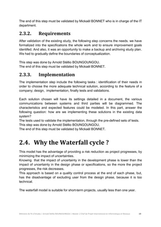 Mémoire de fin d’études | Arnold Stéllio BOUNGOUNGOU | Master 2 Chef de Projet International en Informatique et Réseaux 19 
The end of this step must be validated by Mickaël BONNET who is in charge of the IT department. 
2.3.2. Requirements 
After validation of the existing study, the following step concerns the needs. we have formalized into the specifications the whole work and to ensure improvement goals identifed. And also, it was an opportunity to make a backup and archiving study plan. We had to gradually define the boundaries of conceptualization. 
This step was done by Arnold Stéllio BOUNGOUNGOU. 
The end of this step must be validated by Mickaël BONNET. 
2.3.3. Implementation 
The implementation step include the following tasks : identification of their needs in order to choose the more adequate technical solution, according to the feature of a company; design, implementation, finally tests and validations. 
Each solution chosen will have its settings detailed in a document, the various communications between systems and third parties will be diagrammed. The characteristics and expected features could be modeled. In this part, answer the following question: how are we implementing these solutions in the existing data system? 
The tests used to validate the implementation, through the pre-defined sets of tests. 
This step was done by Arnold Stéllio BOUNGOUNGOU. 
The end of this step must be validated by Mickaël BONNET. 
2.4. Why the Waterfall cycle ? 
This model has the advantage of providing a risk reduction as project progresses, by minimizing the impact of uncertainties. 
Knowing that the impact of uncertainty in the development phase is lower than the impact of uncertainty in the design phase or specifications, so the more the project progresses, the risk decreases. 
This approach is based on a quality control process at the end of each phase, but, has the disadvantage of excluding user from the design phase, because it is too technical. 
The waterfall model is suitable for short-term projects, usually less than one year.  