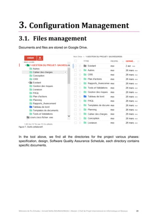 Mémoire de fin d’études | Arnold Stéllio BOUNGOUNGOU | Master 2 Chef de Projet International en Informatique et Réseaux 20 
3. Configuration Management 
3.1. Files management 
Documents and files are stored on Google Drive. 
Figure 7 : Outils collaboratif. 
In the tool above, we find all the directories for the project various phases: specification, design, Software Quality Assurance Schedule, each directory contains specific documents. 
 