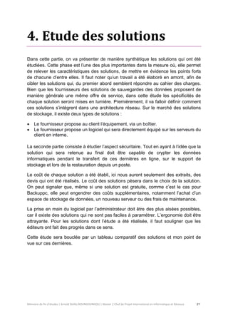 Mémoire de fin d’études | Arnold Stéllio BOUNGOUNGOU | Master 2 Chef de Projet International en Informatique et Réseaux 27 
4. Etude des solutions 
Dans cette partie, on va présenter de manière synthétique les solutions qui ont été étudiées. Cette phase est l’une des plus importantes dans la mesure où, elle permet de relever les caractéristiques des solutions, de mettre en évidence les points forts de chacune d’entre elles. Il faut noter qu’un travail a été élaboré en amont, afin de cibler les solutions qui, du premier abord semblent répondre au cahier des charges. Bien que les fournisseurs des solutions de sauvegardes des données proposent de manière générale une même offre de service, dans cette étude les spécificités de chaque solution seront mises en lumière. Premièrement, il va falloir définir comment ces solutions s’intègrent dans une architecture réseau. Sur le marché des solutions de stockage, il existe deux types de solutions : 
 Le fournisseur propose au client l’équipement, via un boîtier. 
 Le fournisseur propose un logiciel qui sera directement équipé sur les serveurs du client en interne. 
La seconde partie consiste à étudier l’aspect sécuritaire. Tout en ayant à l’idée que la solution qui sera retenue au final doit être capable de crypter les données informatiques pendant le transfert de ces dernières en ligne, sur le support de stockage et lors de la restauration depuis un poste. 
Le coût de chaque solution a été établi, ici nous auront seulement des extraits, des devis qui ont été réalisés. Le coût des solutions pèsera dans le choix de la solution. On peut signaler que, même si une solution est gratuite, comme c’est le cas pour Backuppc, elle peut engendrer des coûts supplémentaires, notamment l’achat d’un espace de stockage de données, un nouveau serveur ou des frais de maintenance. 
La prise en main du logiciel par l’administrateur doit être des plus aisées possibles, car il existe des solutions qui ne sont pas faciles à paramétrer. L’ergonomie doit être attrayante. Pour les solutions dont l’étude a été réalisée, il faut souligner que les éditeurs ont fait des progrès dans ce sens. 
Cette étude sera bouclée par un tableau comparatif des solutions et mon point de vue sur ces dernières. 
 