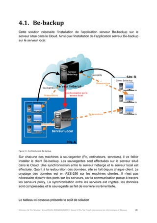 Mémoire de fin d’études | Arnold Stéllio BOUNGOUNGOU | Master 2 Chef de Projet International en Informatique et Réseaux 28 
4.1. Be-backup 
Cette solution nécessite l’installation de l’application serveur Be-backup sur le serveur situé dans le Cloud. Ainsi que l’installation de l’application serveur Be-backup sur le serveur local. 
Figure 11 : Architecture de Be-backup. 
Sur chacune des machines à sauvegarder (Pc, ordinateurs, serveurs), il va falloir installer le client Be-backup. Les sauvegardes sont effectuées sur le serveur situé dans le Cloud. Une synchronisation entre le serveur hébergé et le serveur local est effectuée. Quant à la restauration des données, elle se fait depuis chaque client. Le cryptage des données est en AES-256 sur les machines clientes. Il n’est pas nécessaire d’ouvrir des ports sur les serveurs, car la communication passe à travers les serveurs proxy. La synchronisation entre les serveurs est cryptée, les données sont compressées et la sauvegarde se fait de manière incrémentielle. 
Le tableau ci-dessous présente le coût de solution  