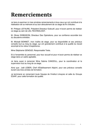 Mémoire de fin d’études | Arnold Stéllio BOUNGOUNGOU | Master 2 Chef de Projet International en Informatique et Réseaux 3 
Remerciements 
Je tiens à exprimer ici mes sincères remerciements à tous ceux qui ont contribué à la réalisation de ce mémoire et au bon déroulement de ce stage de fin d’études : 
M. Philippe LEFAURE, Président Directeur Exécutif, pour m’avoir permis de réaliser ce stage au sein de LDL-TECHNOLOGY. 
M. Olivier DOBIGEON, Directeur Des Opérations, pour sa confiance accordée lors du deuxième entretien. 
M. Mickaël BONNET, mon maître de stage, pour sa disponibilité et ses précieux conseils tout au long du stage, qui ont grandement contribué à la qualité du travail accompli et du retour d’expérience. 
Mme Stéphanie GENOUD, Responsable Tests. 
Et à l’ensemble du personnel, pour leur accueil et pour m’avoir permis de réaliser ce stage dans un cadre agréable. 
Je tiens aussi à remercier Mme Sabine CANCEILL, pour la coordination et la supervision tout au long de ce stage. 
Ainsi que : Joël LEBER, Chef d'Etablissement Adjoint, pour ses précieux conseils durant ces trois années de formation. 
Je terminerai en remerciant toute l’équipe de l’Institut Limayrac et celle du Groupe ESAIP, pour cette formation de qualité. 
 