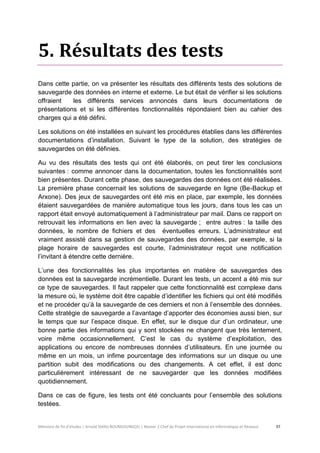 Mémoire de fin d’études | Arnold Stéllio BOUNGOUNGOU | Master 2 Chef de Projet International en Informatique et Réseaux 37 
5. Résultats des tests 
Dans cette partie, on va présenter les résultats des différents tests des solutions de sauvegarde des données en interne et externe. Le but était de vérifier si les solutions offraient les différents services annoncés dans leurs documentations de présentations et si les différentes fonctionnalités répondaient bien au cahier des charges qui a été défini. 
Les solutions on été installées en suivant les procédures établies dans les différentes documentations d’installation. Suivant le type de la solution, des stratégies de sauvegardes on été définies. 
Au vu des résultats des tests qui ont été élaborés, on peut tirer les conclusions suivantes : comme annoncer dans la documentation, toutes les fonctionnalités sont bien présentes. Durant cette phase, des sauvegardes des données ont été réalisées. La première phase concernait les solutions de sauvegarde en ligne (Be-Backup et Arxone). Des jeux de sauvegardes ont été mis en place, par exemple, les données étaient sauvegardées de manière automatique tous les jours, dans tous les cas un rapport était envoyé automatiquement à l’administrateur par mail. Dans ce rapport on retrouvait les informations en lien avec la sauvegarde ; entre autres : la taille des données, le nombre de fichiers et des éventuelles erreurs. L’administrateur est vraiment assisté dans sa gestion de sauvegardes des données, par exemple, si la plage horaire de sauvegardes est courte, l’administrateur reçoit une notification l’invitant à étendre cette dernière. 
L’une des fonctionnalités les plus importantes en matière de sauvegardes des données est la sauvegarde incrémentielle. Durant les tests, un accent a été mis sur ce type de sauvegardes. Il faut rappeler que cette fonctionnalité est complexe dans la mesure où, le système doit être capable d’identifier les fichiers qui ont été modifiés et ne procéder qu’à la sauvegarde de ces derniers et non à l’ensemble des données. Cette stratégie de sauvegarde a l’avantage d’apporter des économies aussi bien, sur le temps que sur l’espace disque. En effet, sur le disque dur d’un ordinateur, une bonne partie des informations qui y sont stockées ne changent que très lentement, voire même occasionnellement. C’est le cas du système d’exploitation, des applications ou encore de nombreuses données d’utilisateurs. En une journée ou même en un mois, un infime pourcentage des informations sur un disque ou une partition subit des modifications ou des changements. A cet effet, il est donc particulièrement intéressant de ne sauvegarder que les données modifiées quotidiennement. 
Dans ce cas de figure, les tests ont été concluants pour l’ensemble des solutions testées.  