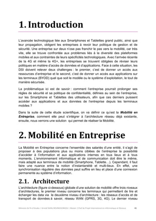Mémoire de fin d’études | Arnold Stéllio BOUNGOUNGOU | Master 2 Chef de Projet International en Informatique et Réseaux 41 
1. Introduction 
L’avancée technologique liée aux Smartphones et Tablettes grand public, ainsi que leur propagation, obligent les entreprises à revoir leur politique de gestion et de sécurité. Une entreprise sur deux n’ose pas franchir le pas vers la mobilité, car très vite, elle se trouve confrontée aux problèmes liés à la diversité des plateformes mobiles et aux contraintes de leurs spécificités technologiques. Avec l’arrivée récente de la 4G et même la 4G+, les entreprises se trouvent obligées de réviser leurs politiques en matière d’accès de données et d’applications. Face à cette situation, les DSI doivent relever deux challenges : le premier, c’est de donner un accès aux ressources d’entreprise et le second, c’est de donner un accès aux applications sur les terminaux (BYOD) quel que soit le modèle ou le système d’exploitation, le tout de manière sécurisée. 
La problématique ici est de savoir : comment l’entreprise pourrait prolonger ses règles de sécurité et sa politique de confidentialité, définies au sein de l’entreprise, sur les Smartphone et Tablettes des utilisateurs, afin que ces derniers puissent accéder aux applications et aux données de l’entreprise depuis les terminaux mobiles ? 
Dans la suite de cette étude scientifique, on va définir ce qu’est la Mobilité en Entreprise, comment elle peut s’intégrer à l’architecture réseau déjà existante, ensuite, nous verrons une solution qui permet de réaliser la Mobilité. 
2. Mobilité en Entreprise 
La Mobilité en Entreprise concerne l’ensemble des salariés d’une entité, il s’agit de proposer à des populations plus ou moins ciblées de l’entreprise la possibilité d’accéder à l’information et aux applications internes en tous lieux et à tous moments. L’environnement informatique et de communication doit être le même, mais adapté aux terminaux de mobilité (Smartphone, Tablette…). Cependant, il faut faire une nuance entre la notion d’instantanéité et multi-lieux. En effet, une synchronisation régulière des données peut suffire en lieu et place d’une connexion permanente au système d’information. 
2.1. Architecture 
L’architecture (figure ci-dessous) globale d’une solution de mobilité offre trois niveaux d’architectures, le premier niveau concerne les terminaux qui permettent de lire et échanger les data via le deuxième niveau d’architecture : les réseaux d’accès et de transport de données à savoir, réseau WAN (GPRS, 3G, 4G). Le dernier niveau  