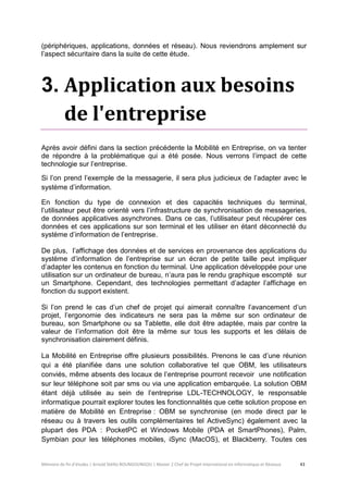 Mémoire de fin d’études | Arnold Stéllio BOUNGOUNGOU | Master 2 Chef de Projet International en Informatique et Réseaux 43 
(périphériques, applications, données et réseau). Nous reviendrons amplement sur l’aspect sécuritaire dans la suite de cette étude. 
3. Application aux besoins de l'entreprise 
Après avoir défini dans la section précédente la Mobilité en Entreprise, on va tenter de répondre à la problématique qui a été posée. Nous verrons l’impact de cette technologie sur l’entreprise. 
Si l’on prend l’exemple de la messagerie, il sera plus judicieux de l’adapter avec le système d’information. 
En fonction du type de connexion et des capacités techniques du terminal, l’utilisateur peut être orienté vers l’infrastructure de synchronisation de messageries, de données applicatives asynchrones. Dans ce cas, l’utilisateur peut récupérer ces données et ces applications sur son terminal et les utiliser en étant déconnecté du système d’information de l’entreprise. 
De plus, l’affichage des données et de services en provenance des applications du système d’information de l’entreprise sur un écran de petite taille peut impliquer d’adapter les contenus en fonction du terminal. Une application développée pour une utilisation sur un ordinateur de bureau, n’aura pas le rendu graphique escompté sur un Smartphone. Cependant, des technologies permettant d’adapter l’affichage en fonction du support existent. 
Si l’on prend le cas d’un chef de projet qui aimerait connaître l’avancement d’un projet, l’ergonomie des indicateurs ne sera pas la même sur son ordinateur de bureau, son Smartphone ou sa Tablette, elle doit être adaptée, mais par contre la valeur de l’information doit être la même sur tous les supports et les délais de synchronisation clairement définis. 
La Mobilité en Entreprise offre plusieurs possibilités. Prenons le cas d’une réunion qui a été planifiée dans une solution collaborative tel que OBM, les utilisateurs conviés, même absents des locaux de l’entreprise pourront recevoir une notification sur leur téléphone soit par sms ou via une application embarquée. La solution OBM étant déjà utilisée au sein de l’entreprise LDL-TECHNOLOGY, le responsable informatique pourrait explorer toutes les fonctionnalités que cette solution propose en matière de Mobilité en Entreprise : OBM se synchronise (en mode direct par le réseau ou à travers les outils complémentaires tel ActiveSync) également avec la plupart des PDA : PocketPC et Windows Mobile (PDA et SmartPhones), Palm, Symbian pour les téléphones mobiles, iSync (MacOS), et Blackberry. Toutes ces  