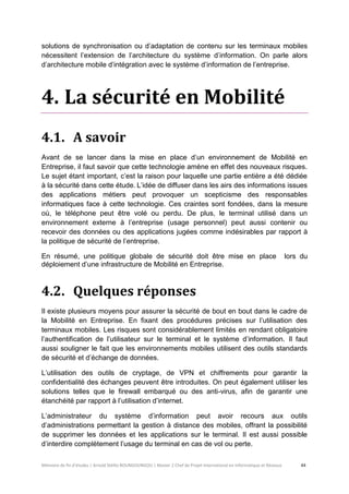 Mémoire de fin d’études | Arnold Stéllio BOUNGOUNGOU | Master 2 Chef de Projet International en Informatique et Réseaux 44 
solutions de synchronisation ou d’adaptation de contenu sur les terminaux mobiles nécessitent l’extension de l’architecture du système d’information. On parle alors d’architecture mobile d’intégration avec le système d’information de l’entreprise. 
4. La sécurité en Mobilité 
4.1. A savoir 
Avant de se lancer dans la mise en place d’un environnement de Mobilité en Entreprise, il faut savoir que cette technologie amène en effet des nouveaux risques. Le sujet étant important, c’est la raison pour laquelle une partie entière a été dédiée à la sécurité dans cette étude. L’idée de diffuser dans les airs des informations issues des applications métiers peut provoquer un scepticisme des responsables informatiques face à cette technologie. Ces craintes sont fondées, dans la mesure où, le téléphone peut être volé ou perdu. De plus, le terminal utilisé dans un environnement externe à l’entreprise (usage personnel) peut aussi contenir ou recevoir des données ou des applications jugées comme indésirables par rapport à la politique de sécurité de l’entreprise. 
En résumé, une politique globale de sécurité doit être mise en place lors du déploiement d’une infrastructure de Mobilité en Entreprise. 
4.2. Quelques réponses 
Il existe plusieurs moyens pour assurer la sécurité de bout en bout dans le cadre de la Mobilité en Entreprise. En fixant des procédures précises sur l’utilisation des terminaux mobiles. Les risques sont considérablement limités en rendant obligatoire l’authentification de l’utilisateur sur le terminal et le système d’information. Il faut aussi souligner le fait que les environnements mobiles utilisent des outils standards de sécurité et d’échange de données. 
L’utilisation des outils de cryptage, de VPN et chiffrements pour garantir la confidentialité des échanges peuvent être introduites. On peut également utiliser les solutions telles que le firewall embarqué ou des anti-virus, afin de garantir une étanchéité par rapport à l’utilisation d’internet. 
L’administrateur du système d’information peut avoir recours aux outils d’administrations permettant la gestion à distance des mobiles, offrant la possibilité de supprimer les données et les applications sur le terminal. Il est aussi possible d’interdire complètement l’usage du terminal en cas de vol ou perte.  