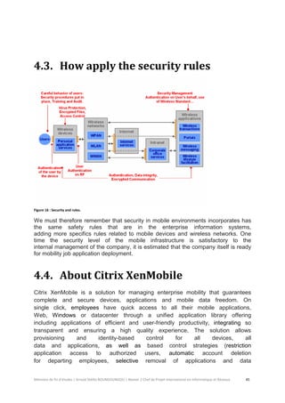 Mémoire de fin d’études | Arnold Stéllio BOUNGOUNGOU | Master 2 Chef de Projet International en Informatique et Réseaux 45 
4.3. How apply the security rules 
Figure 16 : Security and rules. 
We must therefore remember that security in mobile environments incorporates has the same safety rules that are in the enterprise information systems, adding more specifics rules related to mobile devices and wireless networks. One time the security level of the mobile infrastructure is satisfactory to the internal management of the company, it is estimated that the company itself is ready for mobility job application deployment. 
4.4. About Citrix XenMobile 
Citrix XenMobile is a solution for managing enterprise mobility that guarantees complete and secure devices, applications and mobile data freedom. On single click, employees have quick access to all their mobile applications, Web, Windows or datacenter through a unified application library offering including applications of efficient and user-friendly productivity, integrating so transparent and ensuring a high quality experience. The solution allows provisioning and identity-based control for all devices, all data and applications, as well as based control strategies (restriction application access to authorized users, automatic account deletion for departing employees, selective removal of applications and data  