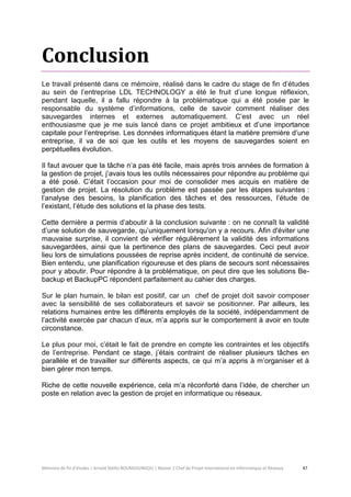 Mémoire de fin d’études | Arnold Stéllio BOUNGOUNGOU | Master 2 Chef de Projet International en Informatique et Réseaux 47 
Conclusion 
Le travail présenté dans ce mémoire, réalisé dans le cadre du stage de fin d’études au sein de l’entreprise LDL TECHNOLOGY a été le fruit d’une longue réflexion, pendant laquelle, il a fallu répondre à la problématique qui a été posée par le responsable du système d’informations, celle de savoir comment réaliser des sauvegardes internes et externes automatiquement. C’est avec un réel enthousiasme que je me suis lancé dans ce projet ambitieux et d’une importance capitale pour l’entreprise. Les données informatiques étant la matière première d’une entreprise, il va de soi que les outils et les moyens de sauvegardes soient en perpétuelles évolution. 
Il faut avouer que la tâche n’a pas été facile, mais après trois années de formation à la gestion de projet, j’avais tous les outils nécessaires pour répondre au problème qui a été posé. C’était l’occasion pour moi de consolider mes acquis en matière de gestion de projet. La résolution du problème est passée par les étapes suivantes : l’analyse des besoins, la planification des tâches et des ressources, l’étude de l’existant, l’étude des solutions et la phase des tests. 
Cette dernière a permis d’aboutir à la conclusion suivante : on ne connaît la validité d’une solution de sauvegarde, qu’uniquement lorsqu'on y a recours. Afin d'éviter une mauvaise surprise, il convient de vérifier régulièrement la validité des informations sauvegardées, ainsi que la pertinence des plans de sauvegardes. Ceci peut avoir lieu lors de simulations poussées de reprise après incident, de continuité de service. Bien entendu, une planification rigoureuse et des plans de secours sont nécessaires pour y aboutir. Pour répondre à la problématique, on peut dire que les solutions Be- backup et BackupPC répondent parfaitement au cahier des charges. 
Sur le plan humain, le bilan est positif, car un chef de projet doit savoir composer avec la sensibilité de ses collaborateurs et savoir se positionner. Par ailleurs, les relations humaines entre les différents employés de la société, indépendamment de l’activité exercée par chacun d’eux, m’a appris sur le comportement à avoir en toute circonstance. 
Le plus pour moi, c’était le fait de prendre en compte les contraintes et les objectifs de l’entreprise. Pendant ce stage, j’étais contraint de réaliser plusieurs tâches en parallèle et de travailler sur différents aspects, ce qui m’a appris à m’organiser et à bien gérer mon temps. 
Riche de cette nouvelle expérience, cela m’a réconforté dans l’idée, de chercher un poste en relation avec la gestion de projet en informatique ou réseaux. 
 