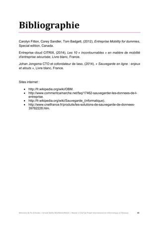 Mémoire de fin d’études | Arnold Stéllio BOUNGOUNGOU | Master 2 Chef de Projet International en Informatique et Réseaux 48 
Bibliographie 
Carolyn Fitton, Corey Sandler, Tom Badgett, (2012), Entreprise Mobility for dummies, Special edition, Canada. 
Entreprise cloud CITRIX, (2014), Les 10 « incontournables » en matière de mobilité d’entreprise sécurisée, Livre blanc, France. 
Johan Jongsma CTO et cofondateur de Iaso, (2014), « Sauvegarde en ligne : enjeux et atouts », Livre blanc, France. 
Sites internet : 
 http://fr.wikipedia.org/wiki/OBM. 
 http://www.commentcamarche.net/faq/17462-sauvegarder-les-donnees-de-l- entreprise. 
 http://fr.wikipedia.org/wiki/Sauvegarde_(informatique). 
 http://www.cnetfrance.fr/produits/les-solutions-de-sauvegarde-de-donnees- 39782228.htm. 
 