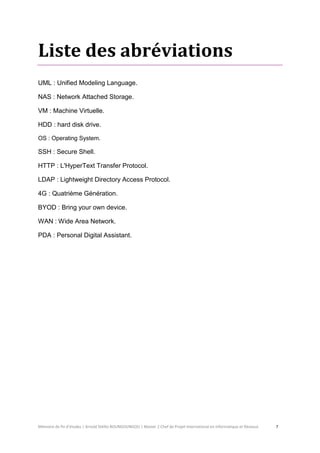 Mémoire de fin d’études | Arnold Stéllio BOUNGOUNGOU | Master 2 Chef de Projet International en Informatique et Réseaux 7 
Liste des abréviations 
UML : Unified Modeling Language. 
NAS : Network Attached Storage. 
VM : Machine Virtuelle. 
HDD : hard disk drive. 
OS : Operating System. 
SSH : Secure Shell. 
HTTP : L'HyperText Transfer Protocol. 
LDAP : Lightweight Directory Access Protocol. 
4G : Quatrième Génération. 
BYOD : Bring your own device. 
WAN : Wide Area Network. 
PDA : Personal Digital Assistant. 
 