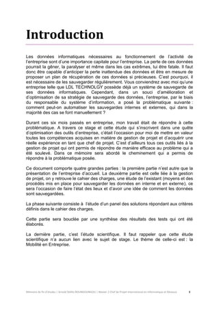 Mémoire de fin d’études | Arnold Stéllio BOUNGOUNGOU | Master 2 Chef de Projet International en Informatique et Réseaux 8 
Introduction 
Les données informatiques nécessaires au fonctionnement de l’activité de l’entreprise sont d’une importance capitale pour l’entreprise. La perte de ces données pourrait la gêner, la paralyser et même dans les cas extrêmes, lui être fatale. Il faut donc être capable d’anticiper la perte inattendue des données et être en mesure de proposer un plan de récupération de ces données si précieuses. C’est pourquoi, il est nécessaire de les sauvegarder régulièrement. Vous conviendrez avec moi qu’une entreprise telle que LDL TECHNOLGY possède déjà un système de sauvegarde de ses données informatiques. Cependant, dans un souci d’amélioration et d’optimisation de sa stratégie de sauvegarde des données, l’entreprise, par le biais du responsable du système d’information, a posé la problématique suivante : comment peut-on automatiser les sauvegardes internes et externes, qui dans la majorité des cas se font manuellement ? 
Durant ces six mois passés en entreprise, mon travail était de répondre à cette problématique. A travers ce stage et cette étude qui s’inscrivent dans une quête d’optimisation des outils d’entreprise, c’était l’occasion pour moi de mettre en valeur toutes les compétences acquises en matière de gestion de projet et d’acquérir une réelle expérience en tant que chef de projet. C’est d’ailleurs tous ces outils liés à la gestion de projet qui ont permis de répondre de manière efficace au problème qui a été soulevé. Dans ce mémoire sera abordé le cheminement qui a permis de répondre à la problématique posée. 
Ce document comporte quatre grandes parties : la première partie n’est autre que la présentation de l’entreprise d’accueil. La deuxième partie est celle liée à la gestion de projet, on y retrouve le cahier des charges, une étude de l’existant (moyens et des procédés mis en place pour sauvegarder les données en interne et en externe), ce sera l’occasion de faire l’état des lieux et d’avoir une idée de comment les données sont sauvegardées. 
La phase suivante consiste à l’étude d’un panel des solutions répondant aux critères définis dans le cahier des charges. 
Cette partie sera bouclée par une synthèse des résultats des tests qui ont été élaborés. 
La dernière partie, c’est l’étude scientifique. Il faut rappeler que cette étude scientifique n’a aucun lien avec le sujet de stage. Le thème de celle-ci est : la Mobilité en Entreprise. 
 