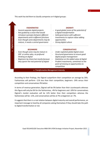 11
Gayé DELAHOUSSE Executive MBA EM LYON Strategic Initiative Project, November 2015
This work has led them to classify companies on 4 digital groups:
FASHIONISTAS
Ǧ Several separate digital projects
Ǧ Not guided by a vision that would
introduce synergies between different
departments and in different functions
Ǧ Even though some departments may be
mature, it needs a central governance
DIGIRATI
Ǧ A good global vision of the potential of
a digital transformation
Ǧ Solid governance with sufficient
investments to capture value adding
opportunities
Ǧ Strong digital culture
BEGINNERS
Ǧ Even though some may be mature in
ERP or online sales, no profound
thinking on digital
Ǧ Beginners by choice but mostly because
they ignore the real potential of digital
CONSERVATIVES
Ǧ Under exploited global digital vision
Ǧ Structured governance to ensure good
digital project management
Ǧ Dubitative on the added value of digital
Ǧ Prudent investments, sometimes to the
point of missing on opportunities to
competition
Ǧ
According to their findings, the Digirati outperform their competition on average by 26%.
Fashionistas will perform Ͳ11% less than their competition, beginners Ͳ24% versus their
competition and conservatives 9% better.
In terms of revenue generation, Digirati will be 9% better than their counterparts whereas
this figure will only be 6% for the fashionistas, Ͳ4% for beginners and Ͳ10% for conservatives.
Digirati’s market evaluation will be 12% better than their competitors whereas the
fashionistas will be Ͳ12%, and conservatives will be at 7% vs beginners at Ͳ7%.
It suggests that there is a real relation between digital maturity and overall performance, an
important message to heed by all companies asking themselves if they should take the path
to digital transformation or not.
1.DigitalIntensity
2. Transformation Management Intensity
 